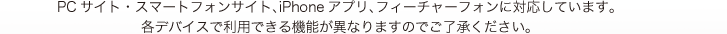 PCサイト・スマートフォンサイト、iPhoneアプリ、フィーチャーフォンに対応しています。各デバイスで利用できる機能が異なりますのでご了承ください。